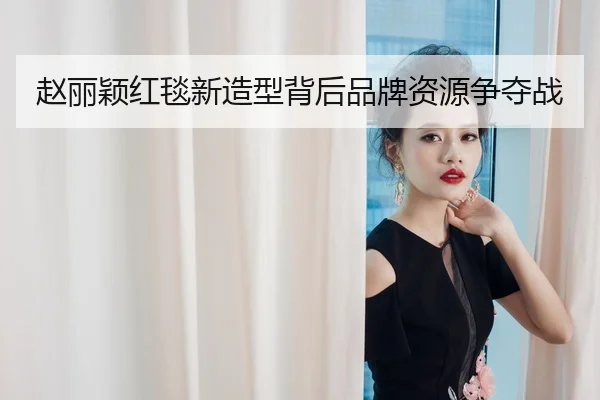 赵丽颖红毯新造型背后品牌资源争夺战