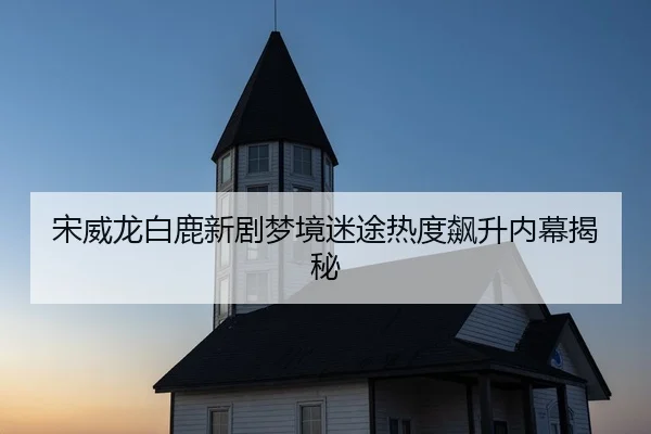 宋威龙白鹿新剧梦境迷途热度飙升内幕揭秘